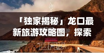 「獨(dú)家揭秘」龍口最新旅游攻略圖，探索魅力無窮的龍口之旅一日游