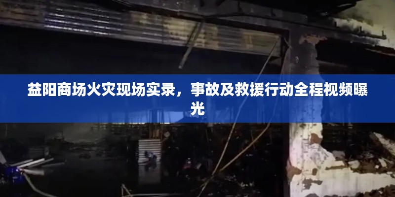 益陽商場火災現(xiàn)場實錄，事故及救援行動全程視頻曝光
