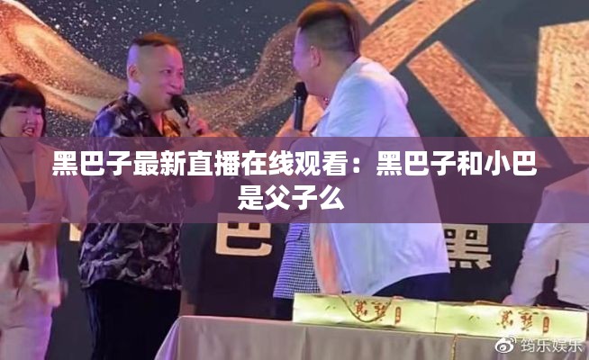 黑巴子最新直播在線觀看：黑巴子和小巴是父子么 