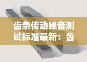 齒條傳動噪音測試標準最新：齒條傳動精度和什么有關系 