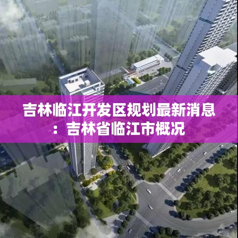 吉林臨江開發(fā)區(qū)規(guī)劃最新消息：吉林省臨江市概況 