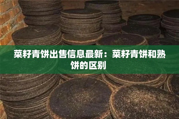 菜籽青餅出售信息最新：菜籽青餅和熟餅的區(qū)別 