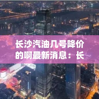 長沙汽油幾號降價的啊最新消息：長沙汽油價格92號最新 
