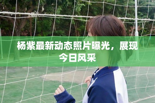 楊紫最新動態(tài)照片曝光，展現(xiàn)今日風(fēng)采