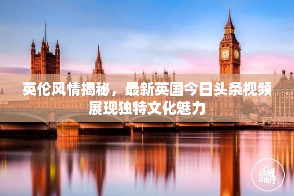 英倫風情揭秘，最新英國今日頭條視頻展現獨特文化魅力