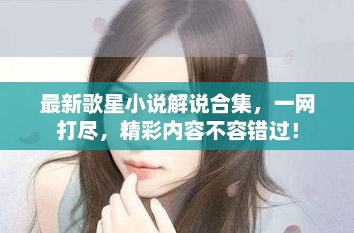 最新歌星小說(shuō)解說(shuō)合集，一網(wǎng)打盡，精彩內(nèi)容不容錯(cuò)過(guò)！