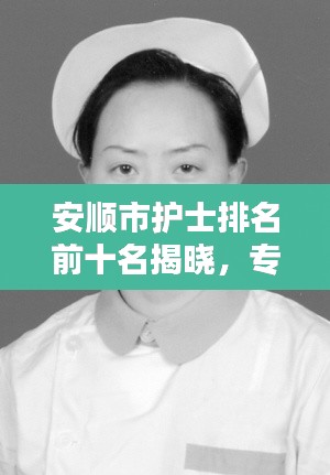安順市護士排名前十名揭曉，專業(yè)精神的典范，護理行業(yè)的驕傲！