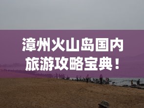 漳州火山島國內(nèi)旅游攻略寶典！必玩景點一網(wǎng)打盡！