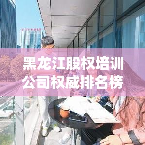 黑龍江股權(quán)培訓(xùn)公司權(quán)威排名榜單揭曉！