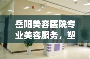 岳陽美容醫(yī)院專業(yè)美容服務(wù)，塑造美麗新形象