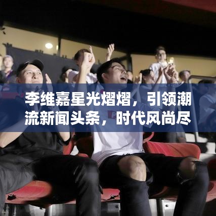 李維嘉星光熠熠，引領(lǐng)潮流新聞頭條，時代風(fēng)尚盡顯！