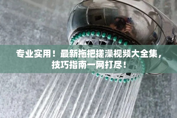專業(yè)實用！最新拖把搓澡視頻大全集，技巧指南一網(wǎng)打盡！
